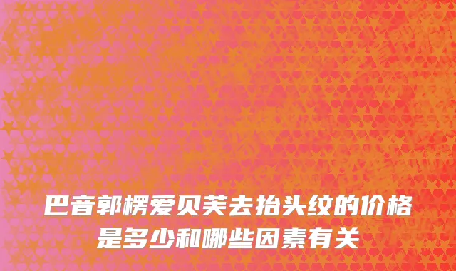 巴音郭楞爱贝芙去抬头纹的价格是多少和哪些因素有关