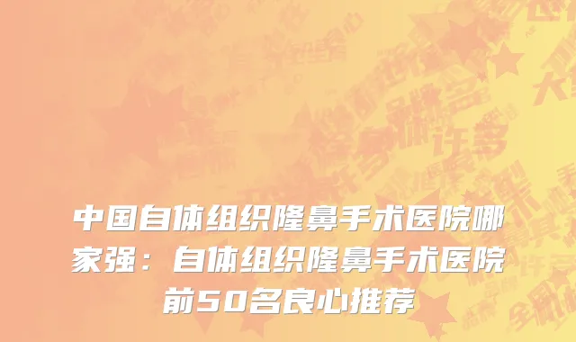 中国自体组织隆鼻手术医院哪家强：自体组织隆鼻手术医院前50名良心推荐