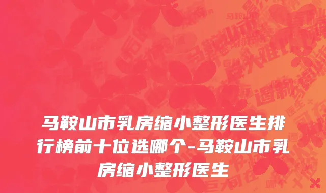 马鞍山市乳房缩小整形医生排行榜前十位选哪个-马鞍山市乳房缩小整形医生