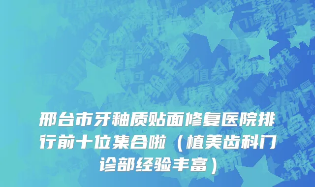邢台市牙釉质贴面修复医院排行前十位集合啦（植美齿科门诊部经验丰富）