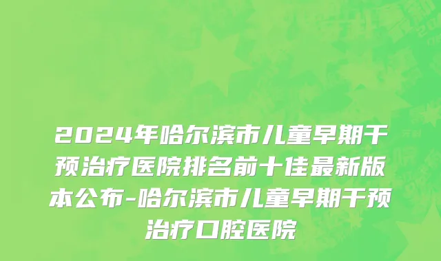 2024年哈尔滨市儿童早期干预治疗医院排名前十佳最新版本公布-哈尔滨市儿童早期干预治疗口腔医院