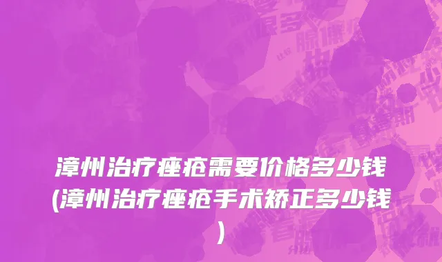 漳州治疗痤疮需要价格多少钱(漳州治疗痤疮手术矫正多少钱)
