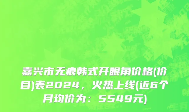 嘉兴市无痕韩式开眼角价格(价目)表2024，火热上线(近6个月均价为：5549元)