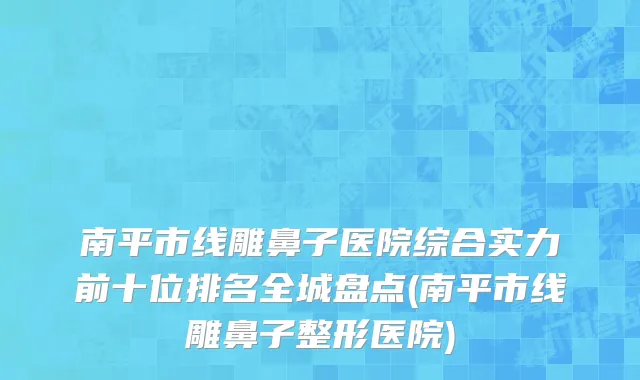南平市线雕鼻子医院综合实力前十位排名全城盘点(南平市线雕鼻子整形医院)