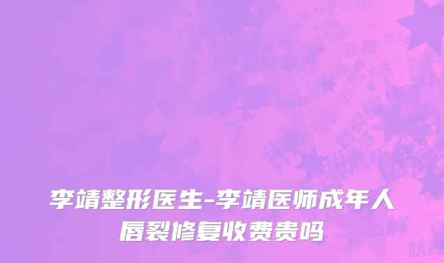 李靖整形医生-李靖医师成年人唇裂修复收费贵吗