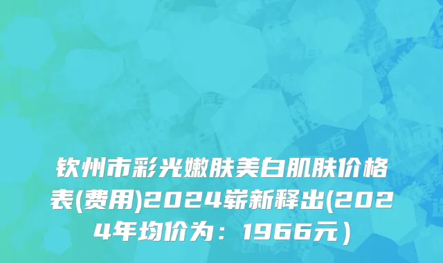 钦州市彩光嫩肤美白肌肤价格表(费用)2024崭新释出(2024年均价为：1966元）