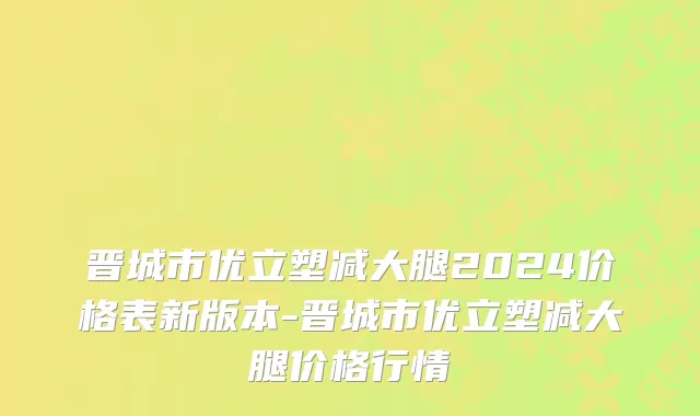 晋城市优立塑减大腿2024价格表新版本-晋城市优立塑减大腿价格行情