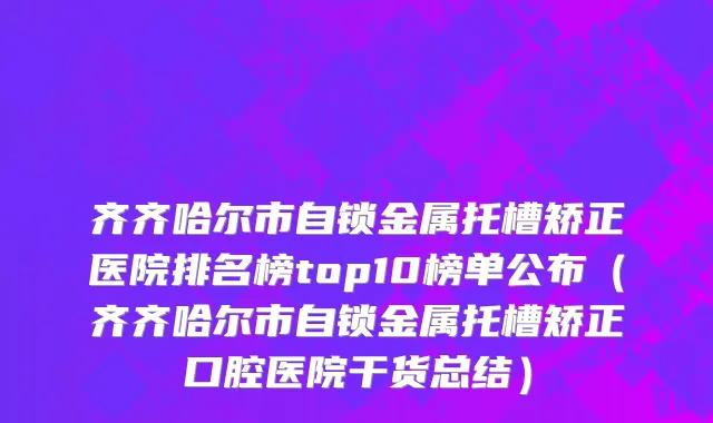 齐齐哈尔市自锁金属托槽矫正医院排名榜top10榜单公布（齐齐哈尔市自锁金属托槽矫正口腔医院干货总结）