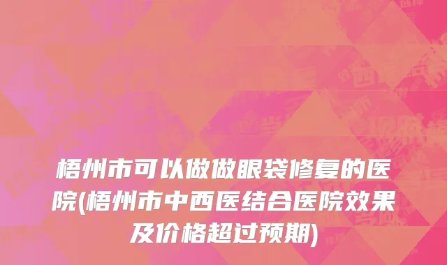 梧州市可以做做眼袋修复的医院(梧州市中西医结合医院效果及价格超过预期)