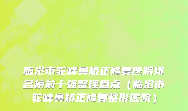 临沧市驼峰鼻矫正修复医院排名榜前十强整理盘点（临沧市驼峰鼻矫正修复整形医院）
