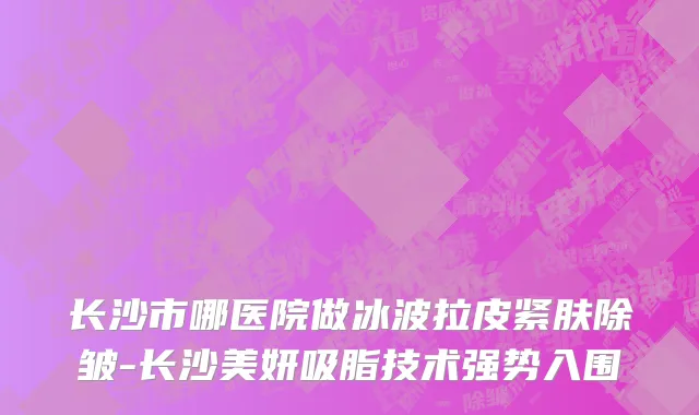 长沙市哪医院做冰波拉皮紧肤除皱-长沙美妍吸脂技术强势入围