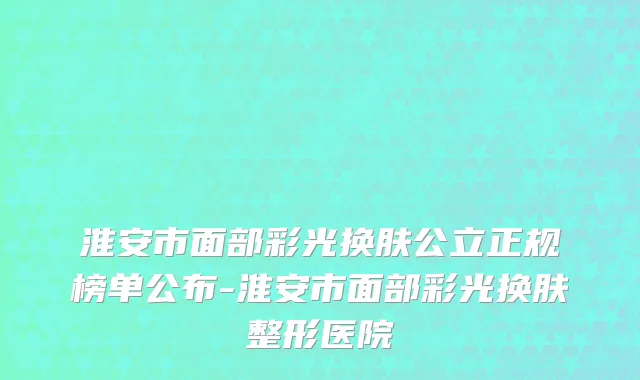 淮安市面部彩光换肤公立正规榜单公布-淮安市面部彩光换肤整形医院