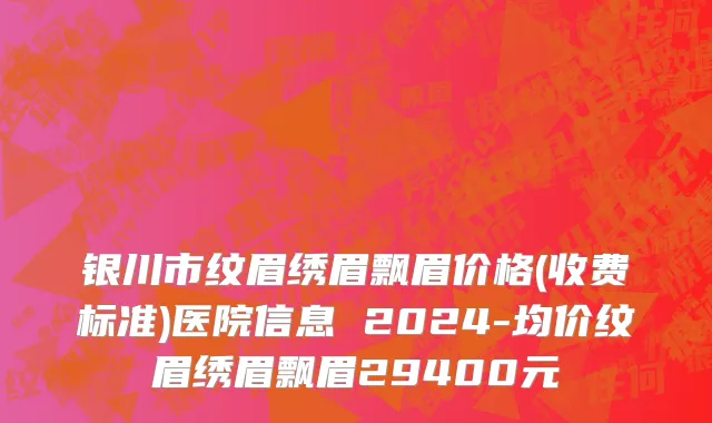 银川市纹眉绣眉飘眉价格(收费标准)医院信息 2024-均价纹眉绣眉飘眉29400元