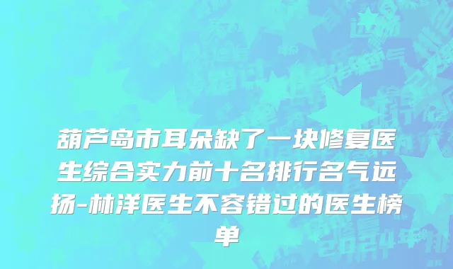 葫芦岛市耳朵缺了一块修复医生综合实力前十名排行名气远扬-林洋医生不容错过的医生榜单