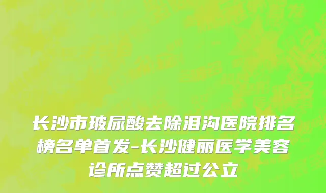 长沙市玻尿酸去除泪沟医院排名榜名单首发-长沙健丽医学美容诊所点赞超过公立