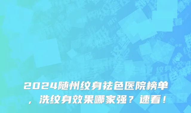 2024随州纹身祛色医院榜单，洗纹身效果哪家强？速看！