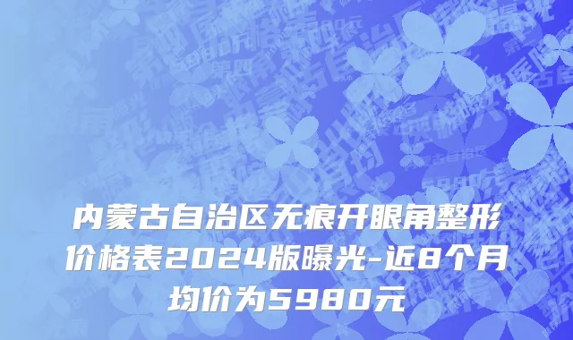 内蒙古自治区无痕开眼角整形价格表2024版曝光-近8个月均价为5980元