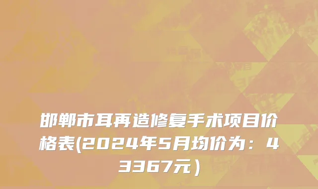 邯郸市耳再造修复手术项目价格表(2024年5月均价为：43367元）