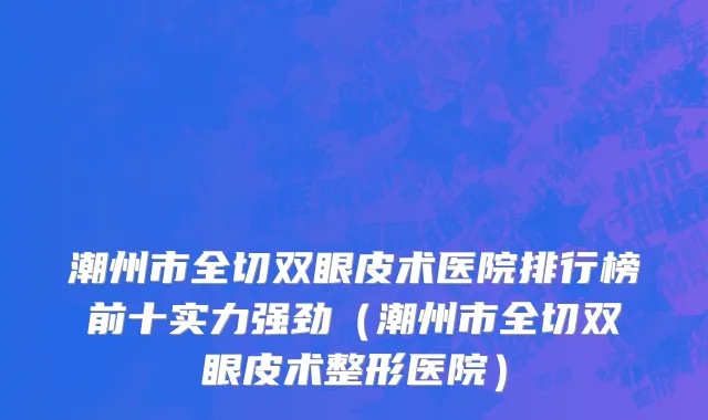 潮州市全切双眼皮术医院排行榜前十实力强劲（潮州市全切双眼皮术整形医院）