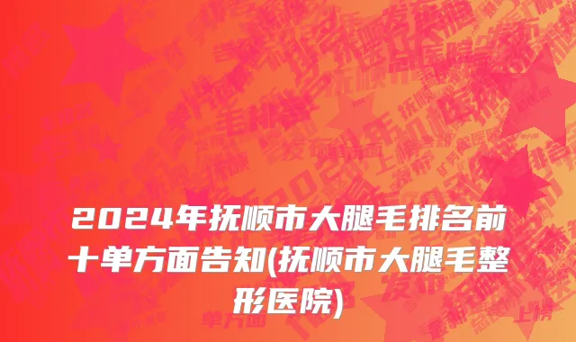 2024年抚顺市大腿毛排名前十单方面告知(抚顺市大腿毛整形医院)