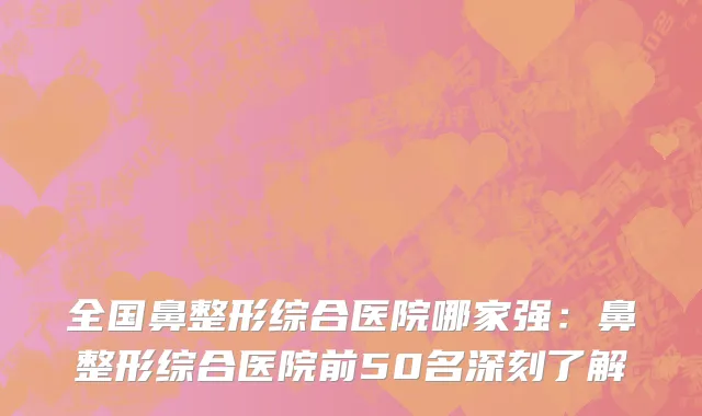 全国鼻整形综合医院哪家强：鼻整形综合医院前50名深刻了解