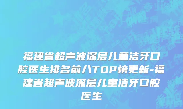 福建省超声波深层儿童洁牙口腔医生排名前八TOP榜更新-福建省超声波深层儿童洁牙口腔医生