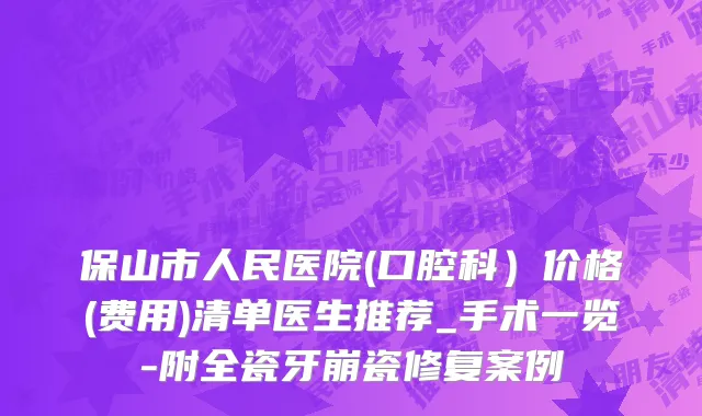 保山市人民医院(口腔科）价格(费用)清单医生推荐_手术一览-附全瓷牙崩瓷修复案例