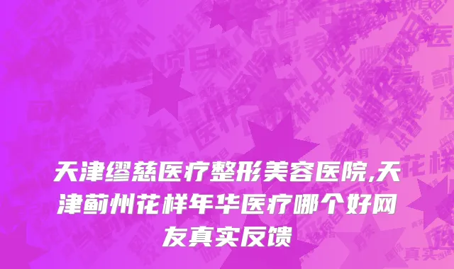 天津缪慈医疗整形美容医院,天津蓟州花样年华医疗哪个好网友真实反馈