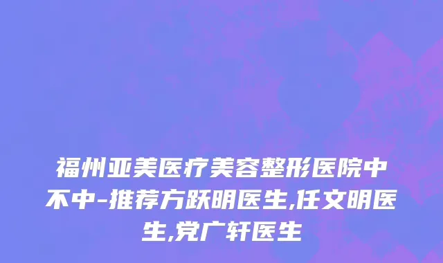 福州亚美医疗美容整形医院中不中-推荐方跃明医生,任文明医生,党广轩医生