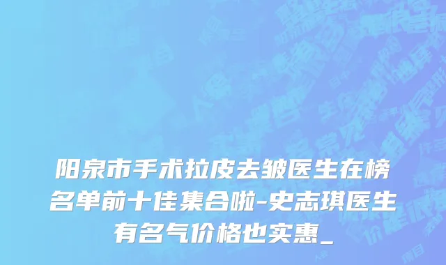 阳泉市手术拉皮去皱医生在榜名单前十佳集合啦-史志琪医生有名气价格也实惠_