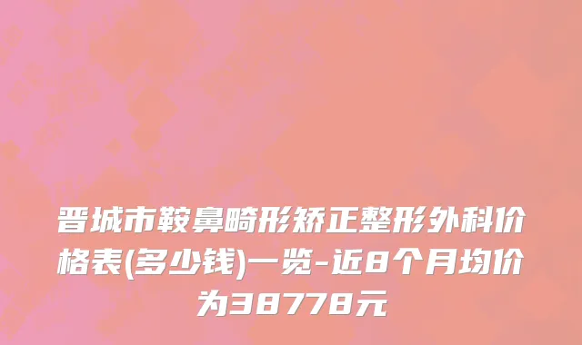 晋城市鞍鼻畸形矫正整形外科价格表(多少钱)一览-近8个月均价为38778元