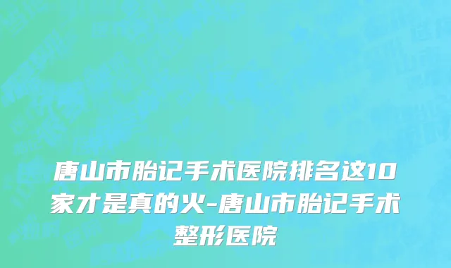 唐山市胎记手术医院排名这10家才是真的火-唐山市胎记手术整形医院