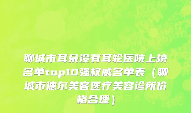 聊城市耳朵没有耳轮医院上榜名单top10强权威名单表（聊城市德尔美客医疗美容诊所价格合理）