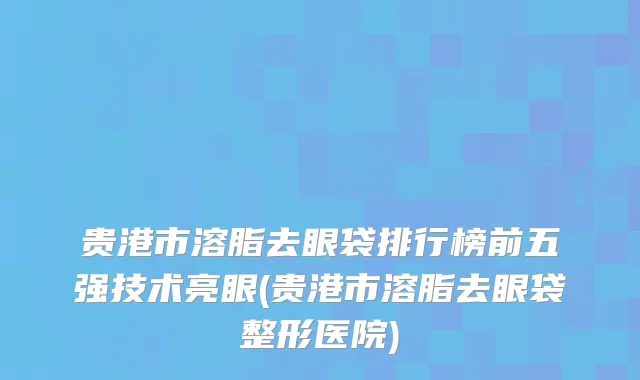 贵港市溶脂去眼袋排行榜前五强技术亮眼(贵港市溶脂去眼袋整形医院)