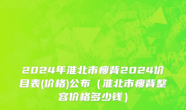 2024年淮北市瘦背2024价目表(价格)公布（淮北市瘦背整容价格多少钱）