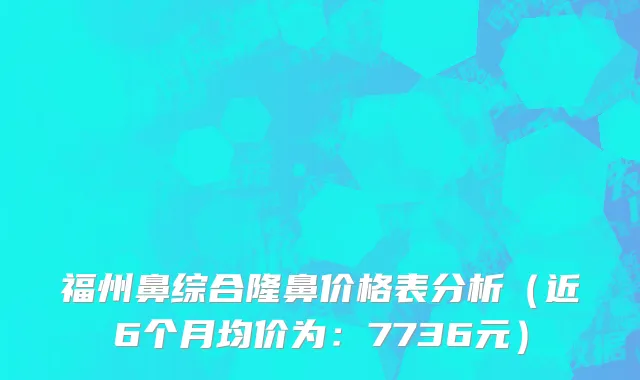 福州鼻综合隆鼻价格表分析（近6个月均价为：7736元）