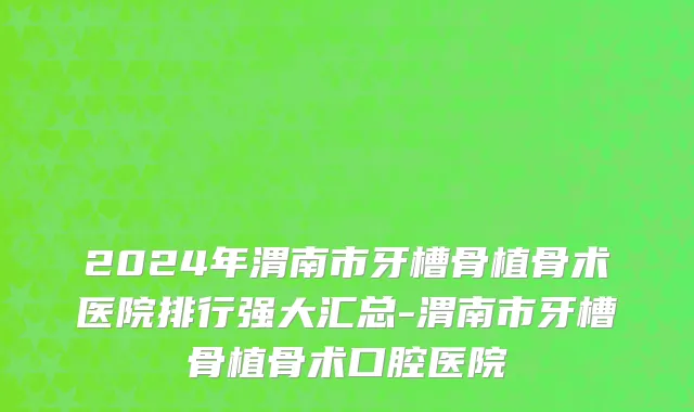 2024年渭南市牙槽骨植骨术医院排行强大汇总-渭南市牙槽骨植骨术口腔医院
