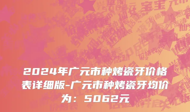 2024年广元市种烤瓷牙价格表详细版-广元市种烤瓷牙均价为：5062元