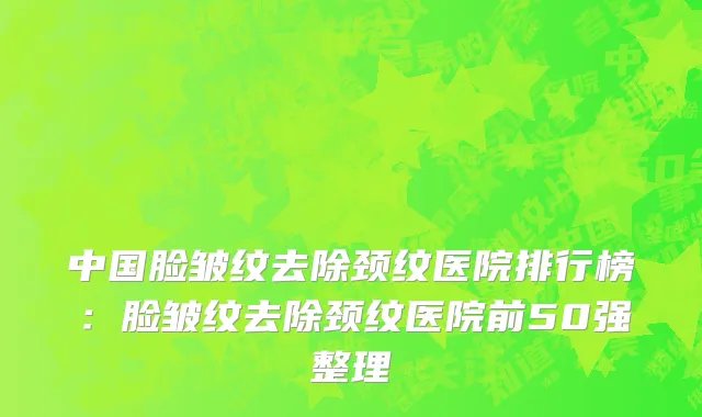 中国脸皱纹去除颈纹医院排行榜：脸皱纹去除颈纹医院前50强整理