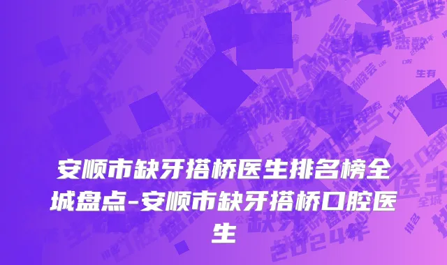 安顺市缺牙搭桥医生排名榜全城盘点-安顺市缺牙搭桥口腔医生