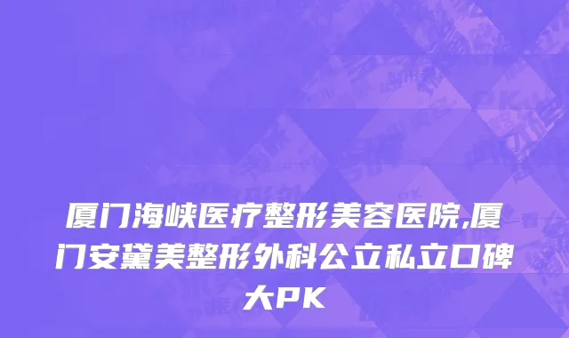 厦门海峡医疗整形美容医院,厦门安黛美整形外科公立私立口碑大PK