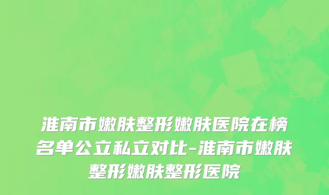 淮南市嫩肤整形嫩肤医院在榜名单公立私立对比-淮南市嫩肤整形嫩肤整形医院