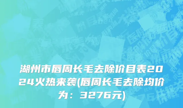 湖州市唇周长毛去除价目表2024火热来袭(唇周长毛去除均价为：3276元)