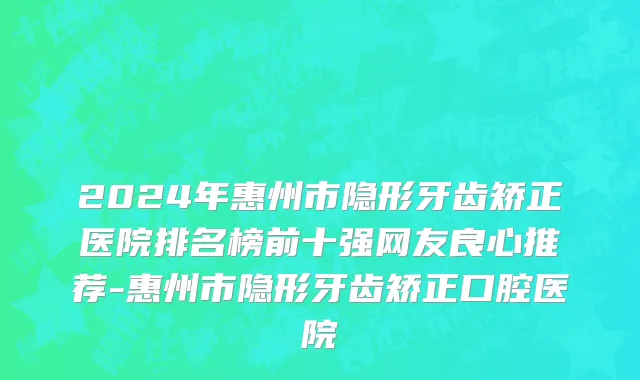 2024年惠州市隐形牙齿矫正医院排名榜前十强网友良心推荐-惠州市隐形牙齿矫正口腔医院