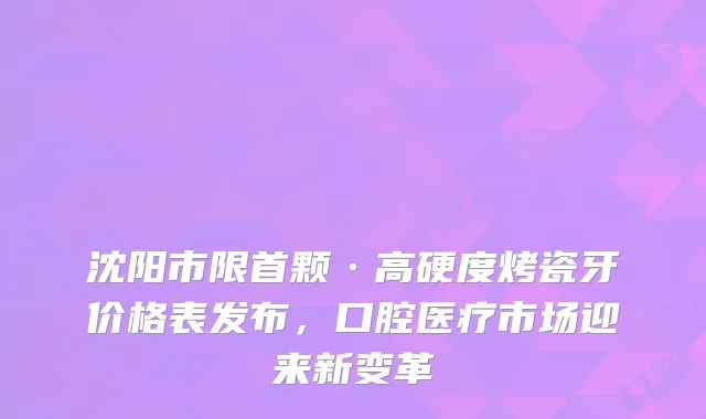 沈阳市限首颗·高硬度烤瓷牙价格表发布，口腔医疗市场迎来新变革