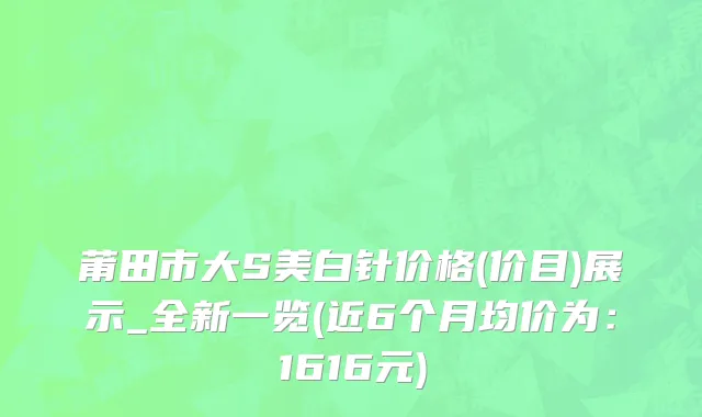 莆田市大S美白针价格(价目)展示_全新一览(近6个月均价为：1616元)