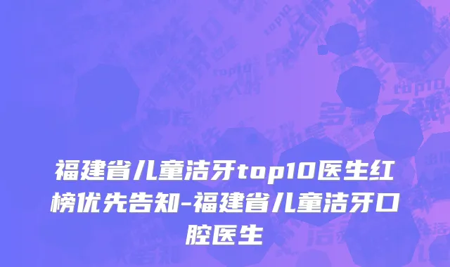 福建省儿童洁牙top10医生红榜优先告知-福建省儿童洁牙口腔医生