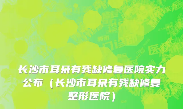 长沙市耳朵有残缺修复医院实力公布（长沙市耳朵有残缺修复整形医院）