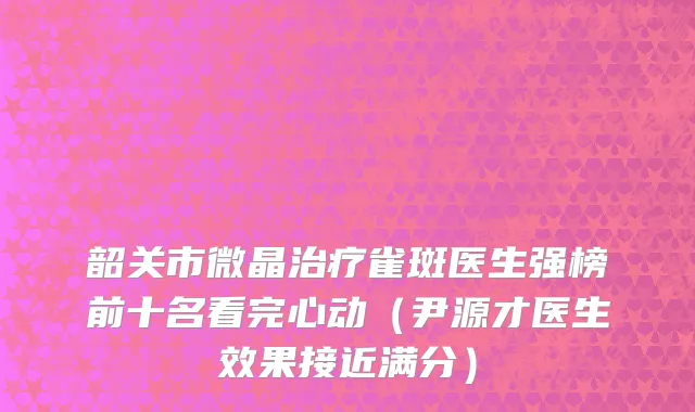 韶关市微晶治疗雀斑医生强榜前十名看完心动（尹源才医生效果接近满分）