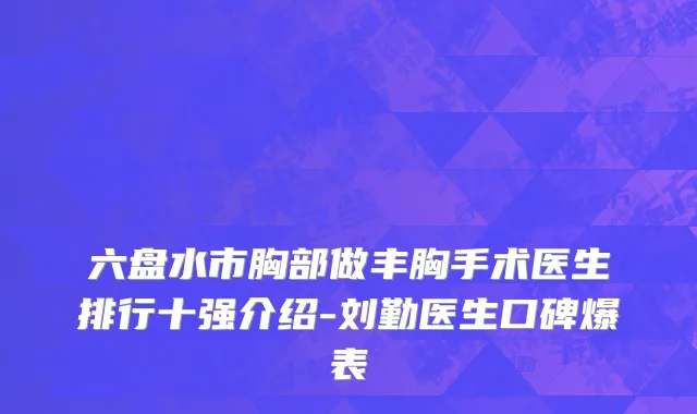 六盘水市胸部做丰胸手术医生排行十强介绍-刘勤医生口碑爆表